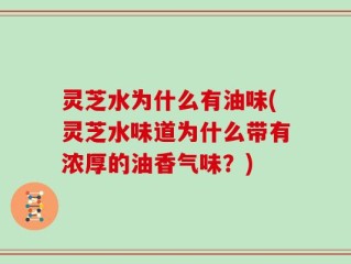 灵芝水为什么有油味(灵芝水味道为什么带有浓厚的油香气味？)