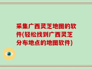 采集广西灵芝地图的软件(轻松找到广西灵芝分布地点的地图软件)