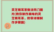 灵芝银耳茶做法窍门图片(教你制作美味的灵芝银耳茶，附带详细制作步骤图)
