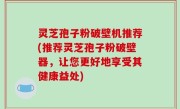 灵芝孢子粉破壁机推荐(推荐灵芝孢子粉破壁器，让您更好地享受其健康益处)