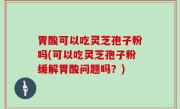 胃酸可以吃灵芝孢子粉吗(可以吃灵芝孢子粉缓解胃酸问题吗？)
