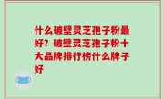 什么破壁灵芝孢子粉最好？破壁灵芝孢子粉十大品牌排行榜什么牌子好
