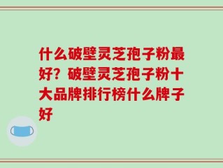 什么破壁灵芝孢子粉最好？破壁灵芝孢子粉十大品牌排行榜什么牌子好