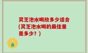 灵芝泡水喝放多少适合(灵芝泡水喝的最佳量是多少？)