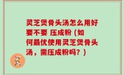 灵芝煲骨头汤怎么用好要不要 压成粉 (如何最优使用灵芝煲骨头汤，需压成粉吗？)