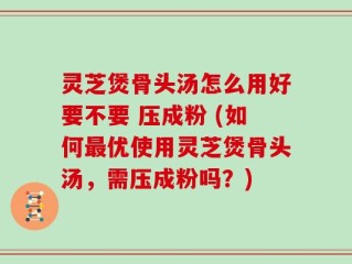 灵芝煲骨头汤怎么用好要不要 压成粉 (如何最优使用灵芝煲骨头汤，需压成粉吗？)