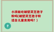 小孩能吃破壁灵芝孢子粉吗(破壁灵芝孢子粉适合儿童食用吗？)
