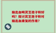 脑出血喝灵芝孢子粉好吗？探讨灵芝孢子粉对脑出血康复的作用？