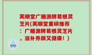 芙顺堂广膳源牌葛根灵芝片(芙顺堂重磅推荐：广膳源牌葛根灵芝片，滋补养颜又健康！)
