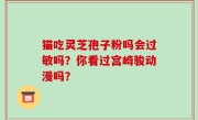 猫吃灵芝孢子粉吗会过敏吗？你看过宫崎骏动漫吗？
