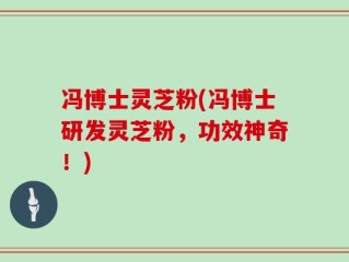冯博士灵芝粉(冯博士研发灵芝粉，功效神奇！)