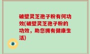 破壁灵芝孢子粉有何功效(破壁灵芝孢子粉的功效，助您拥有健康生活)
