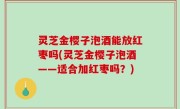 灵芝金樱子泡酒能放红枣吗(灵芝金樱子泡酒——适合加红枣吗？)