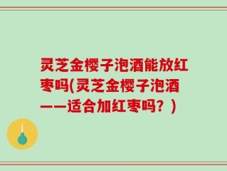 灵芝金樱子泡酒能放红枣吗(灵芝金樱子泡酒——适合加红枣吗？)