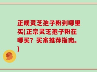 正规灵芝孢子粉到哪里买(正宗灵芝孢子粉在哪买？买家推荐指南。)