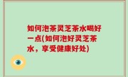如何泡茶灵芝茶水喝好一点(如何泡好灵芝茶水，享受健康好处)