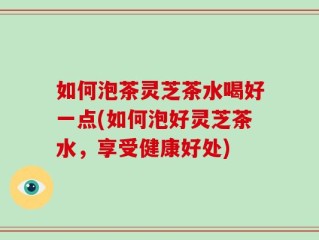 如何泡茶灵芝茶水喝好一点(如何泡好灵芝茶水，享受健康好处)
