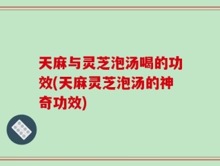 天麻与灵芝泡汤喝的功效(天麻灵芝泡汤的神奇功效)
