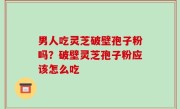 男人吃灵芝破壁孢子粉吗？破壁灵芝孢子粉应该怎么吃