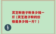 灵芝粉孢子粉多少钱一斤 (灵芝孢子粉的价格是多少钱一斤？)