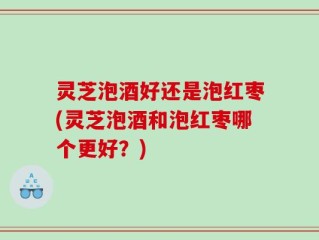 灵芝泡酒好还是泡红枣(灵芝泡酒和泡红枣哪个更好？)