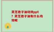 灵芝孢子油功效ppt？灵芝孢子油有什么功效呢