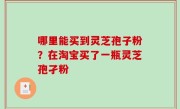 哪里能买到灵芝孢子粉？在淘宝买了一瓶灵芝孢孑粉