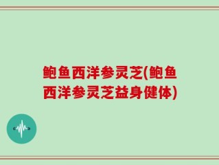 鲍鱼西洋参灵芝(鲍鱼西洋参灵芝益身健体)
