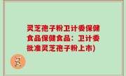 灵芝孢子粉卫计委保健食品保健食品：卫计委批准灵芝孢子粉上市)