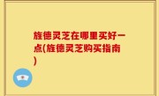 旌德灵芝在哪里买好一点(旌德灵芝购买指南)