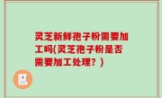 灵芝新鲜孢子粉需要加工吗(灵芝孢子粉是否需要加工处理？)