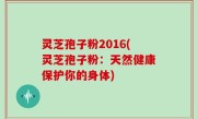 灵芝孢子粉2016(灵芝孢子粉：天然健康保护你的身体)
