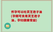 怀孕可以吃灵芝孢子油(孕期可食用灵芝孢子油，孕妇健康受益)