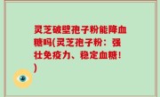 灵芝破壁孢子粉能降血糖吗(灵芝孢子粉：强壮免疫力、稳定血糖！)
