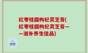 红枣桂圆枸杞灵芝膏(红枣桂圆枸杞灵芝膏——滋补养生佳品)
