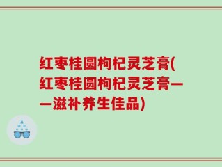 红枣桂圆枸杞灵芝膏(红枣桂圆枸杞灵芝膏——滋补养生佳品)
