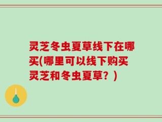 灵芝冬虫夏草线下在哪买(哪里可以线下购买灵芝和冬虫夏草？)