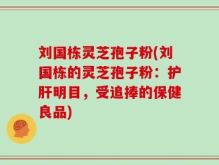 刘国栋灵芝孢子粉(刘国栋的灵芝孢子粉：护肝明目，受追捧的保健良品)