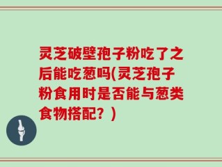 灵芝破壁孢子粉吃了之后能吃葱吗(灵芝孢子粉食用时是否能与葱类食物搭配？)