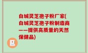 白城灵芝孢子粉厂家(白城灵芝孢子粉制造商——提供高质量的天然保健品)