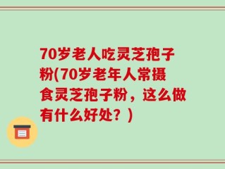 70岁老人吃灵芝孢子粉(70岁老年人常摄食灵芝孢子粉，这么做有什么好处？)