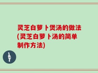 灵芝白萝卜煲汤的做法(灵芝白萝卜汤的简单制作方法)