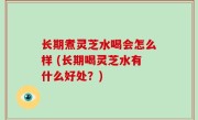 长期煮灵芝水喝会怎么样 (长期喝灵芝水有什么好处？)