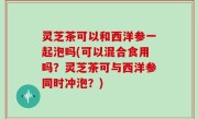 灵芝茶可以和西洋参一起泡吗(可以混合食用吗？灵芝茶可与西洋参同时冲泡？)
