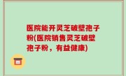 医院能开灵芝破壁孢子粉(医院销售灵芝破壁孢子粉，有益健康)