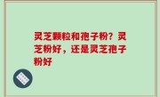 灵芝颗粒和孢子粉？灵芝粉好，还是灵芝孢子粉好