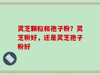 灵芝颗粒和孢子粉？灵芝粉好，还是灵芝孢子粉好