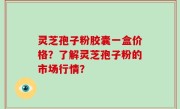 灵芝孢子粉胶囊一盒价格？了解灵芝孢子粉的市场行情？
