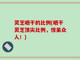 灵芝晒干的比例(晒干灵芝顶尖比例，惊呆众人！)