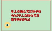 早上空腹吃灵芝孢子粉功效(早上空腹吃灵芝孢子粉的好处)